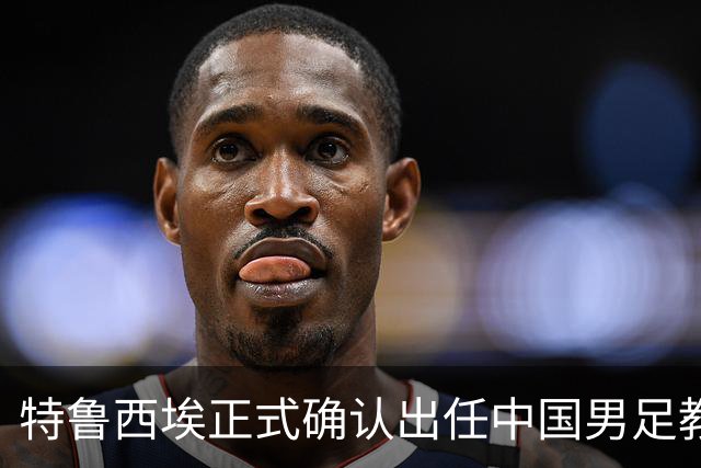 特鲁西埃正式确认出任中国男足教练组组长 邵佳一亲自邀请他助力国家队